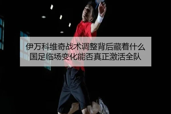 伊万科维奇战术调整背后藏着什么 国足临场变化能否真正激活全队